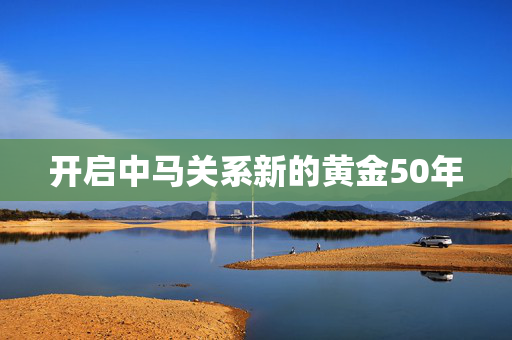 开启中马关系新的黄金50年