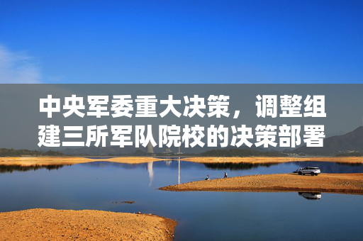 中央军委重大决策，调整组建三所军队院校的决策部署