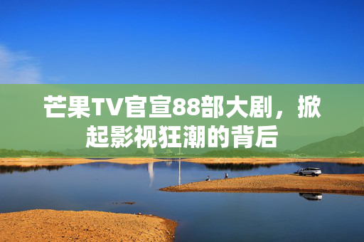 芒果TV官宣88部大剧，掀起影视狂潮的背后