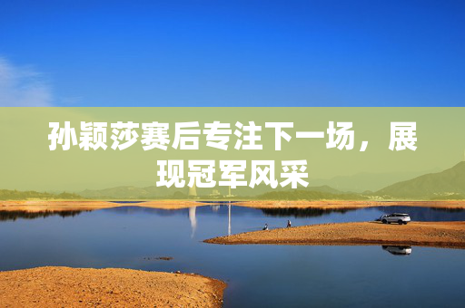 孙颖莎赛后专注下一场，展现冠军风采
