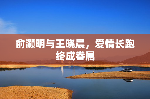 俞灏明与王晓晨，爱情长跑终成眷属