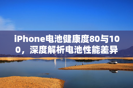 iPhone电池健康度80与100，深度解析电池性能差异