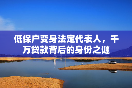 低保户变身法定代表人，千万贷款背后的身份之谜