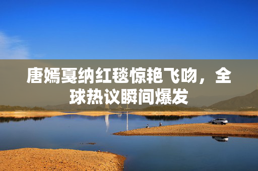 唐嫣戛纳红毯惊艳飞吻，全球热议瞬间爆发