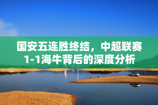 国安五连胜终结，中超联赛1-1海牛背后的深度分析