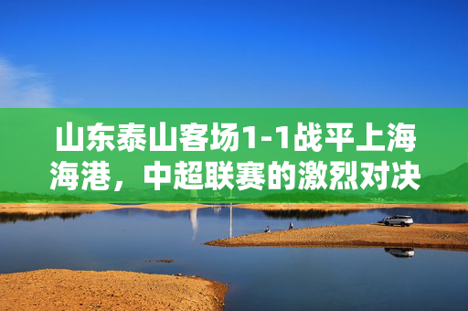 山东泰山客场1-1战平上海海港，中超联赛的激烈对决与展望
