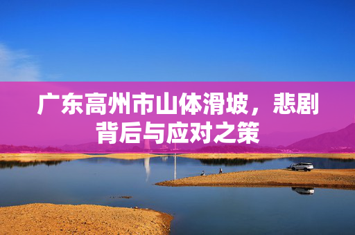 广东高州市山体滑坡，悲剧背后与应对之策