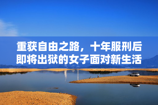 重获自由之路，十年服刑后即将出狱的女子面对新生活