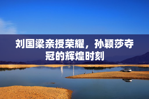 刘国梁亲授荣耀，孙颖莎夺冠的辉煌时刻