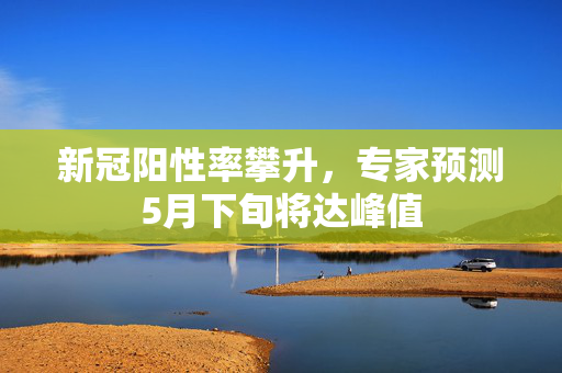 新冠阳性率攀升，专家预测5月下旬将达峰值
