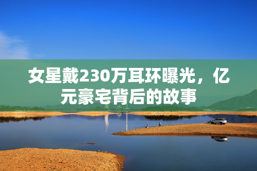女星戴230万耳环曝光，亿元豪宅背后的故事