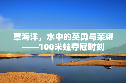 覃海洋，水中的英勇与荣耀——100米蛙夺冠时刻