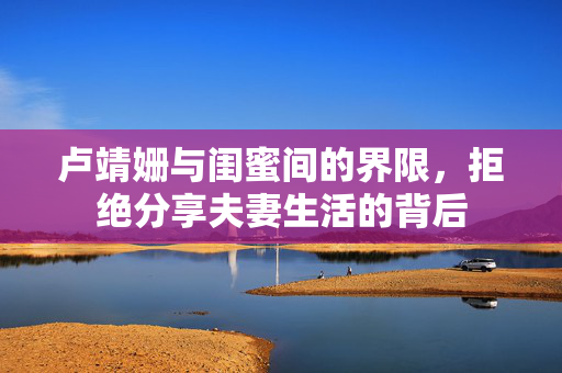 卢靖姗与闺蜜间的界限，拒绝分享夫妻生活的背后