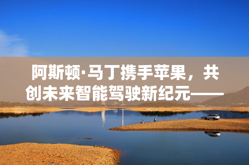 阿斯顿·马丁携手苹果，共创未来智能驾驶新纪元——首搭苹果新车机系统