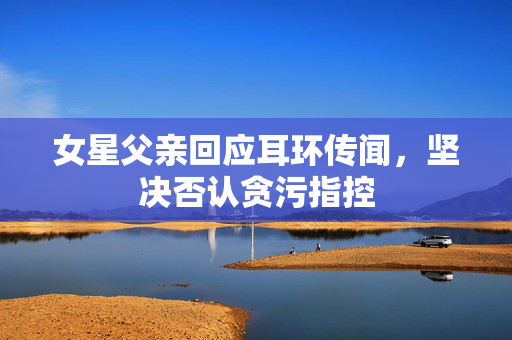 女星父亲回应耳环传闻，坚决否认贪污指控