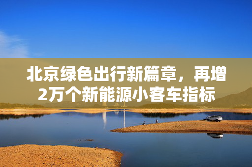 北京绿色出行新篇章，再增2万个新能源小客车指标