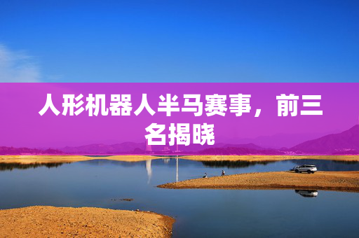 人形机器人半马赛事，前三名揭晓