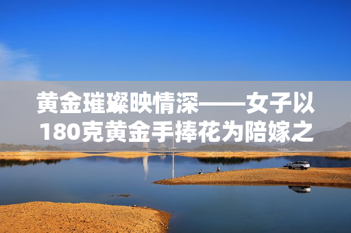 黄金璀璨映情深——女子以180克黄金手捧花为陪嫁之礼