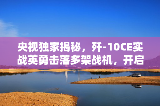 央视独家揭秘，歼-10CE实战英勇击落多架战机，开启空战新篇章