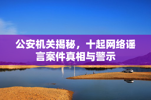 公安机关揭秘，十起网络谣言案件真相与警示