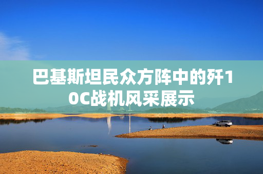 巴基斯坦民众方阵中的歼10C战机风采展示
