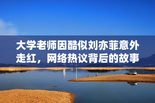 大学老师因酷似刘亦菲意外走红，网络热议背后的故事