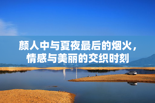颜人中与夏夜最后的烟火，情感与美丽的交织时刻