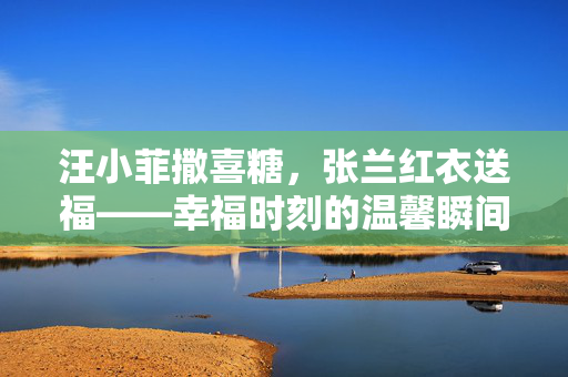 汪小菲撒喜糖，张兰红衣送福——幸福时刻的温馨瞬间