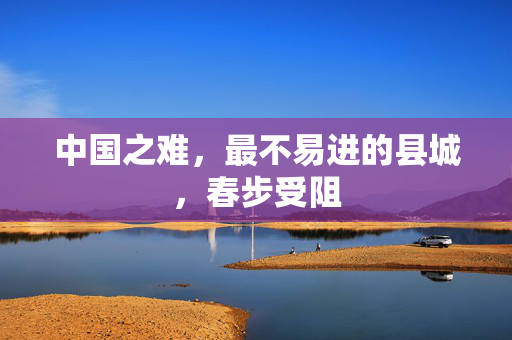 中国之难，最不易进的县城，春步受阻