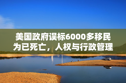 美国政府误标6000多移民为已死亡，人权与行政管理的双重挑战