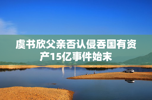 虞书欣父亲否认侵吞国有资产15亿事件始末