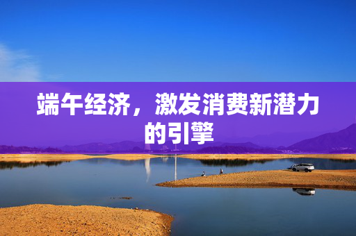 端午经济，激发消费新潜力的引擎
