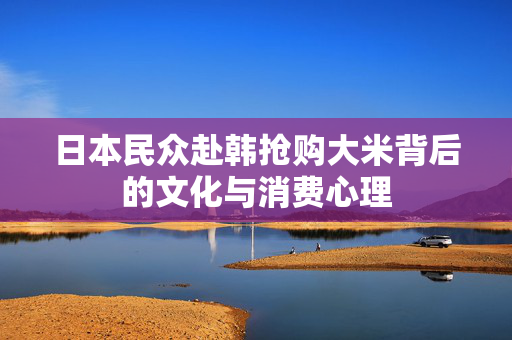 日本民众赴韩抢购大米背后的文化与消费心理