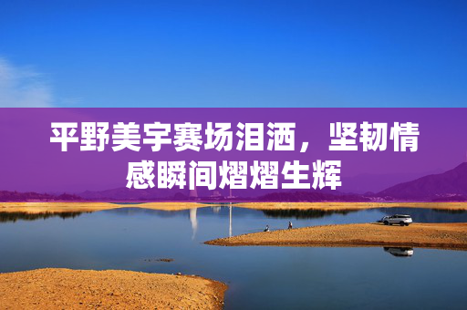 平野美宇赛场泪洒，坚韧情感瞬间熠熠生辉