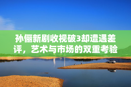 孙俪新剧收视破3却遭遇差评，艺术与市场的双重考验