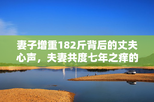 妻子增重182斤背后的丈夫心声，夫妻共度七年之痒的深情与挑战