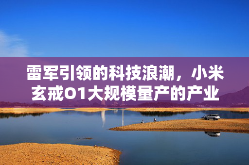 雷军引领的科技浪潮，小米玄戒O1大规模量产的产业变革背后