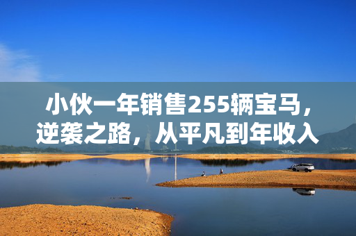 小伙一年销售255辆宝马，逆袭之路，从平凡到年收入70万的传奇故事