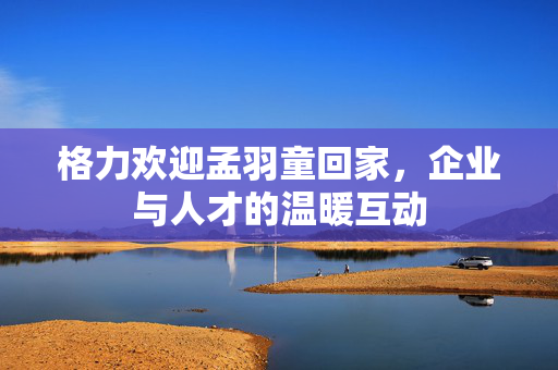 格力欢迎孟羽童回家，企业与人才的温暖互动