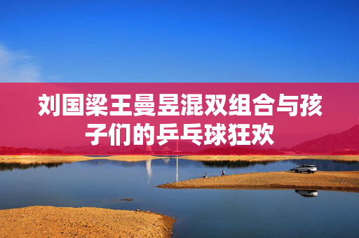刘国梁王曼昱混双组合与孩子们的乒乓球狂欢