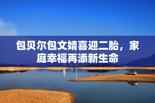 包贝尔包文婧喜迎二胎，家庭幸福再添新生命