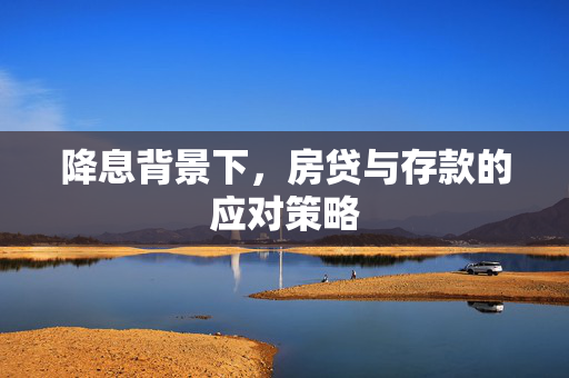 降息背景下，房贷与存款的应对策略