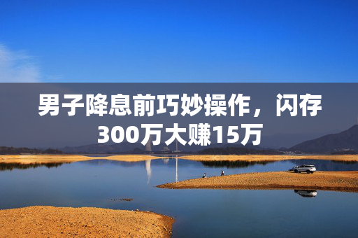 男子降息前巧妙操作，闪存300万大赚15万