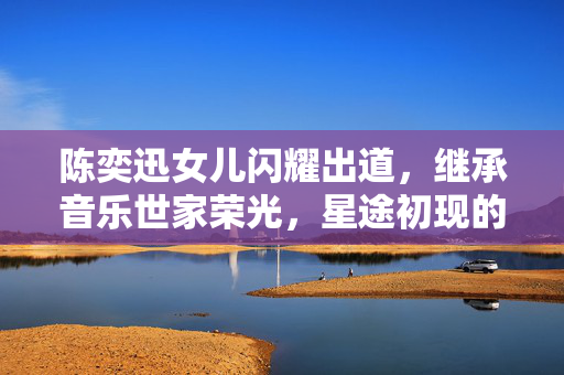 陈奕迅女儿闪耀出道，继承音乐世家荣光，星途初现的璀璨之路