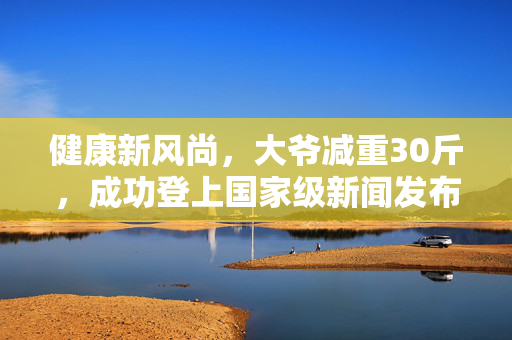 健康新风尚，大爷减重30斤，成功登上国家级新闻发布会