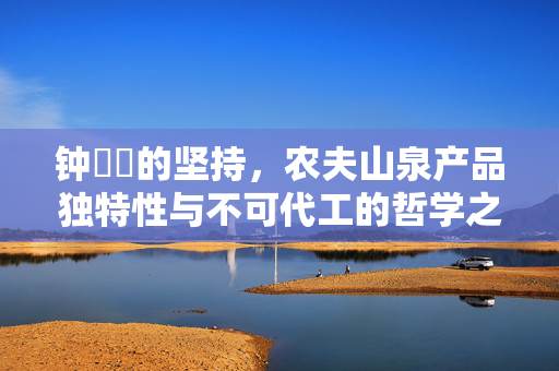 钟睒睒的坚持，农夫山泉产品独特性与不可代工的哲学之道