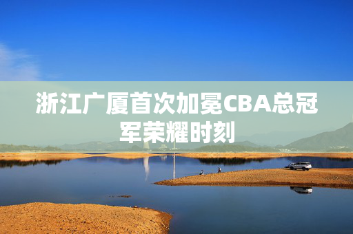 浙江广厦首次加冕CBA总冠军荣耀时刻