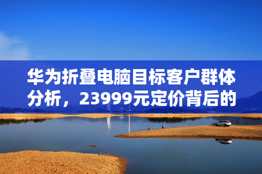 华为折叠电脑目标客户群体分析，23999元定价背后的潜在用户群体