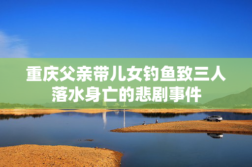 重庆父亲带儿女钓鱼致三人落水身亡的悲剧事件