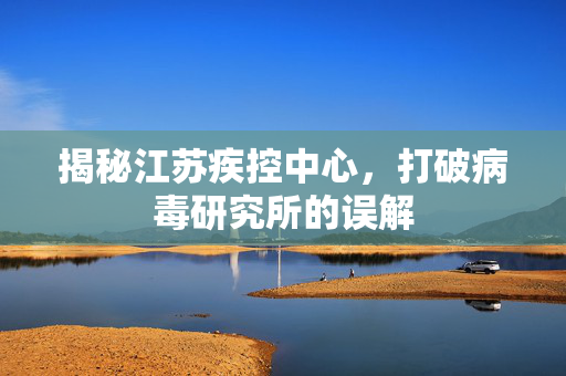 揭秘江苏疾控中心，打破病毒研究所的误解